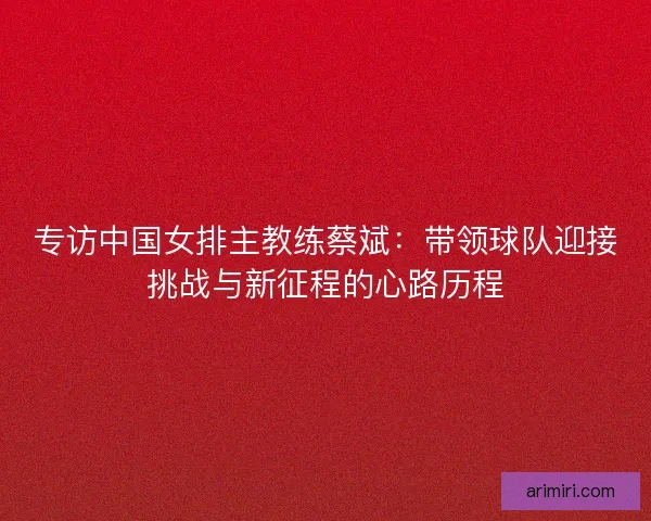 专访中国女排主教练蔡斌：带领球队迎接挑战与新征程的心路历程
