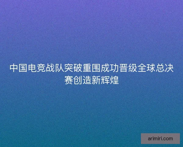 中国电竞战队突破重围成功晋级全球总决赛创造新辉煌