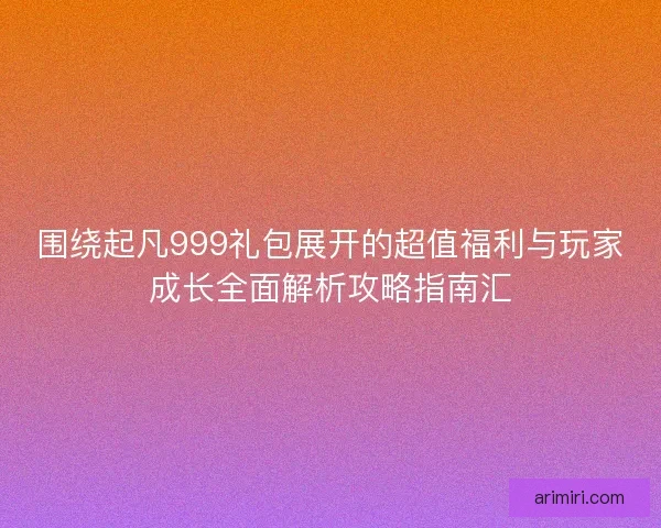围绕起凡999礼包展开的超值福利与玩家成长全面解析攻略指南汇